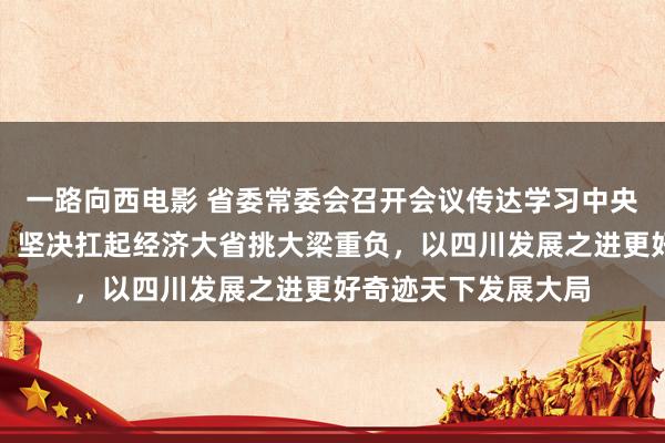 一路向西电影 省委常委会召开会议传达学习中央经济使命会议精神：坚决扛起经济大省挑大梁重负，以四川发展之进更好奇迹天下发展大局