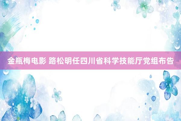 金瓶梅电影 路松明任四川省科学技能厅党组布告