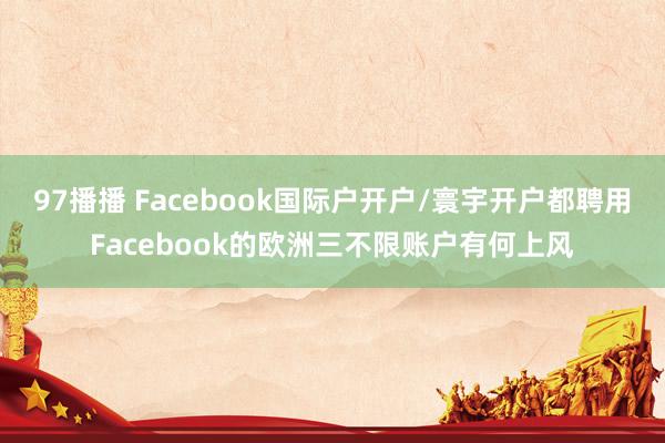 97播播 Facebook国际户开户/寰宇开户都聘用Facebook的欧洲三不限账户有何上风