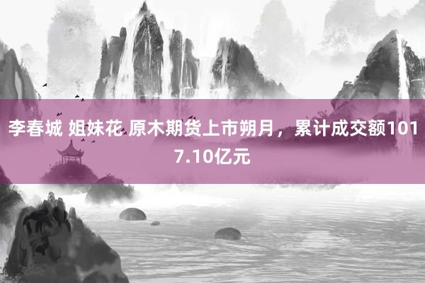 李春城 姐妹花 原木期货上市朔月，累计成交额1017.10亿元