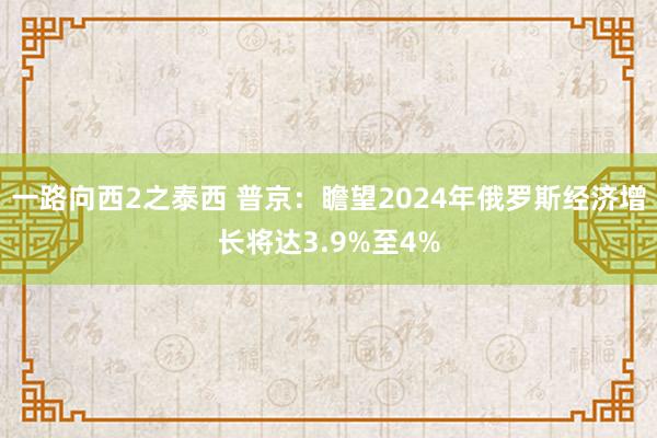 一路向西2之泰西 普京：瞻望2024年俄罗斯经济增长将达3.9%至4%