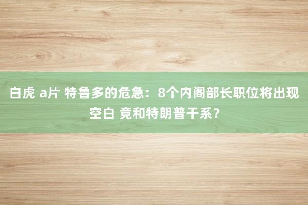 白虎 a片 特鲁多的危急：8个内阁部长职位将出现空白 竟和特朗普干系？