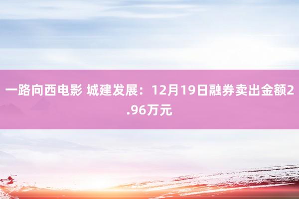 一路向西电影 城建发展：12月19日融券卖出金额2.96万元