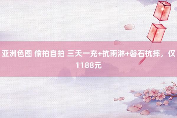 亚洲色图 偷拍自拍 三天一充+抗雨淋+磐石抗摔，仅1188元