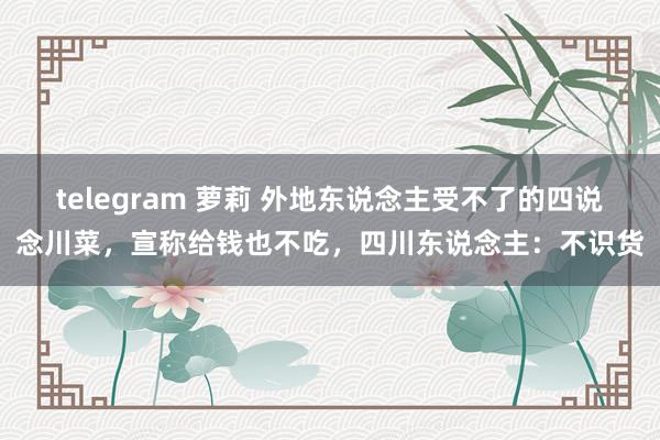 telegram 萝莉 外地东说念主受不了的四说念川菜，宣称给钱也不吃，四川东说念主：不识货