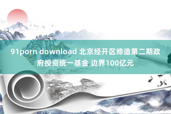 91porn download 北京经开区缔造第二期政府投资统一基金 边界100亿元