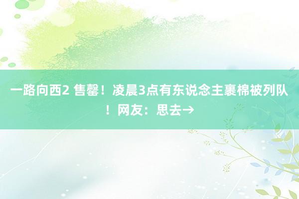 一路向西2 售罄！凌晨3点有东说念主裹棉被列队！网友：思去→