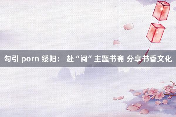 勾引 porn 绥阳： 赴“阅”主题书斋 分享书香文化