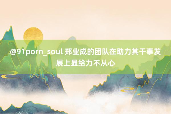 @91porn_soul 郑业成的团队在助力其干事发展上显给力不从心