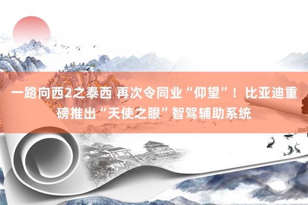 一路向西2之泰西 再次令同业“仰望”！比亚迪重磅推出“天使之眼”智驾辅助系统