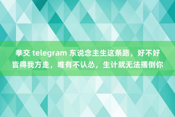 拳交 telegram 东说念主生这条路，好不好皆得我方走，唯有不认怂，生计就无法撂倒你