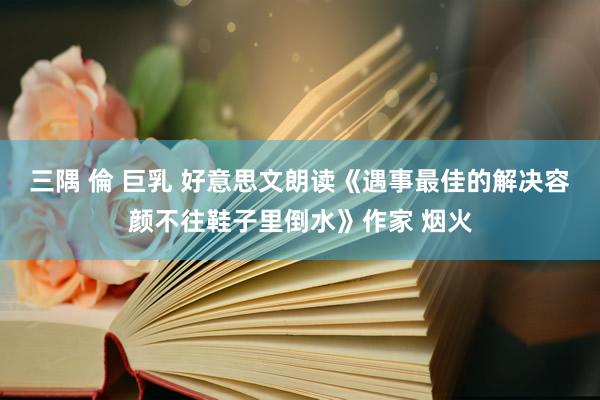 三隅 倫 巨乳 好意思文朗读《遇事最佳的解决容颜不往鞋子里倒水》作家 烟火