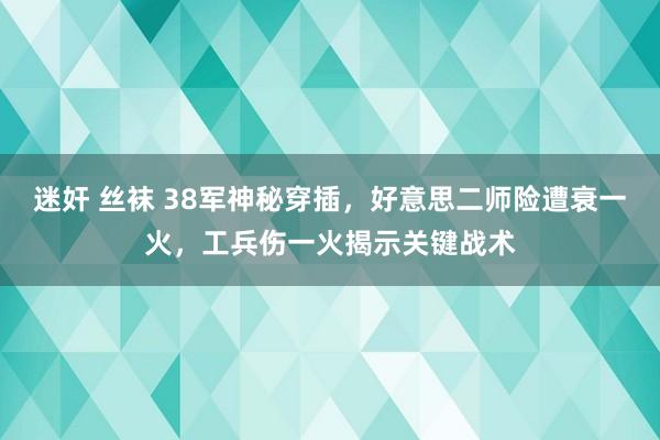 迷奸 丝袜 38军神秘穿插，好意思二师险遭衰一火，工兵伤一火揭示关键战术