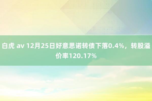 白虎 av 12月25日好意思诺转债下落0.4%，转股溢价率120.17%