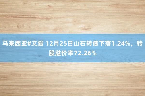 马来西亚#文爱 12月25日山石转债下落1.24%，转股溢价率72.26%