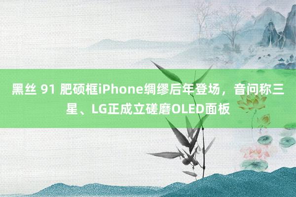 黑丝 91 肥硕框iPhone绸缪后年登场，音问称三星、LG正成立磋磨OLED面板