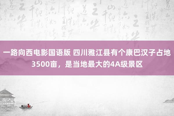 一路向西电影国语版 四川雅江县有个康巴汉子占地3500亩，是当地最大的4A级景区