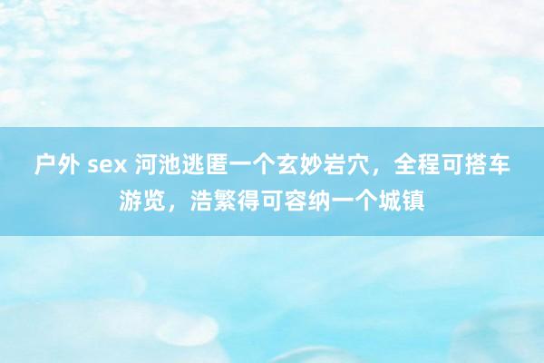 户外 sex 河池逃匿一个玄妙岩穴，全程可搭车游览，浩繁得可容纳一个城镇