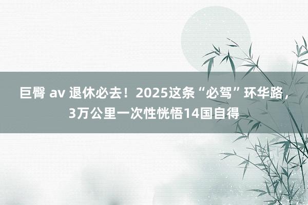 巨臀 av 退休必去！2025这条“必驾”环华路，3万公里一次性恍悟14国自得