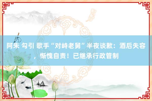 阿朱 勾引 歌手“对峙老舅”半夜谈歉：酒后失容，惭愧自责！已继承行政管制