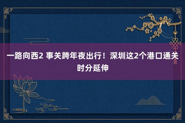 一路向西2 事关跨年夜出行！深圳这2个港口通关时分延伸