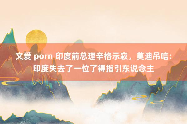 文爱 porn 印度前总理辛格示寂，莫迪吊唁：印度失去了一位了得指引东说念主