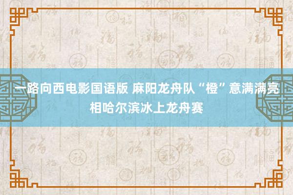 一路向西电影国语版 麻阳龙舟队“橙”意满满亮相哈尔滨冰上龙舟赛