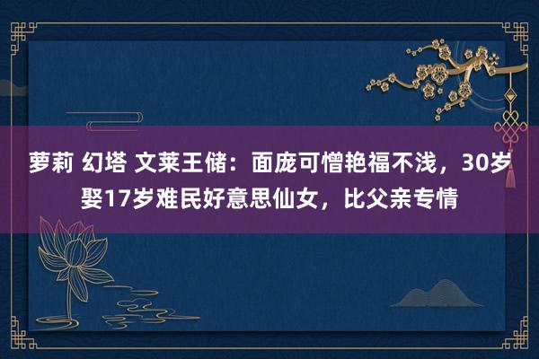 萝莉 幻塔 文莱王储：面庞可憎艳福不浅，30岁娶17岁难民好意思仙女，比父亲专情