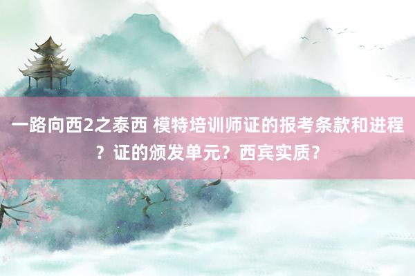 一路向西2之泰西 模特培训师证的报考条款和进程？证的颁发单元？西宾实质？