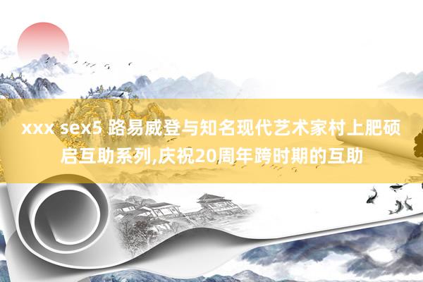 xxx sex5 路易威登与知名现代艺术家村上肥硕启互助系列，庆祝20周年跨时期的互助