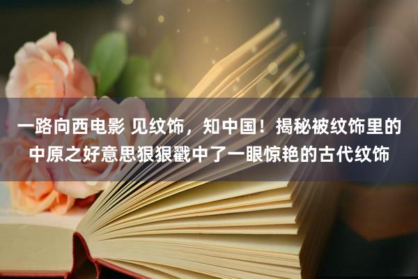 一路向西电影 见纹饰，知中国！揭秘被纹饰里的中原之好意思狠狠戳中了一眼惊艳的古代纹饰