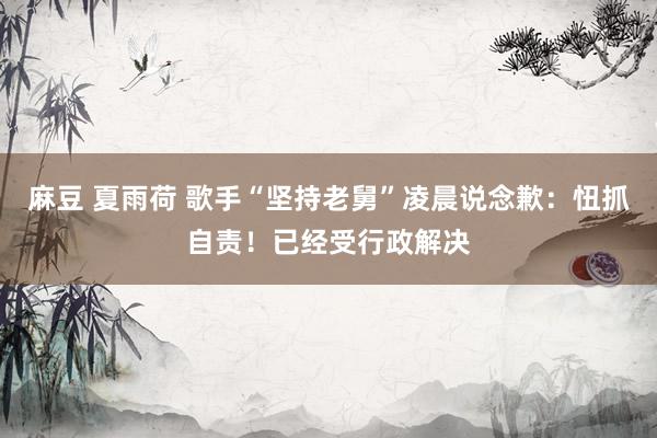 麻豆 夏雨荷 歌手“坚持老舅”凌晨说念歉：忸抓自责！已经受行政解决