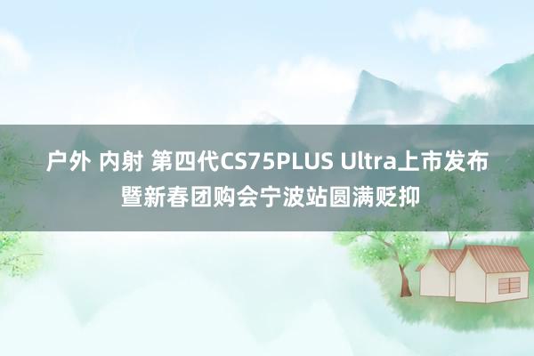 户外 内射 第四代CS75PLUS Ultra上市发布 暨新春团购会宁波站圆满贬抑