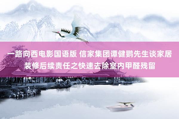 一路向西电影国语版 信家集团谭健鹦先生谈家居装修后续责任之快速去除室内甲醛残留