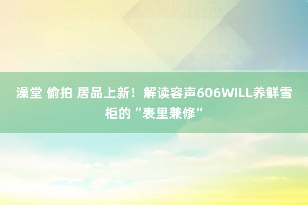 澡堂 偷拍 居品上新！解读容声606WILL养鲜雪柜的“表里兼修”