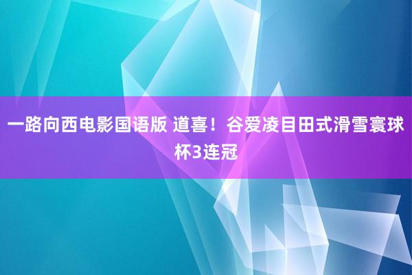 一路向西电影国语版 道喜！谷爱凌目田式滑雪寰球杯3连冠