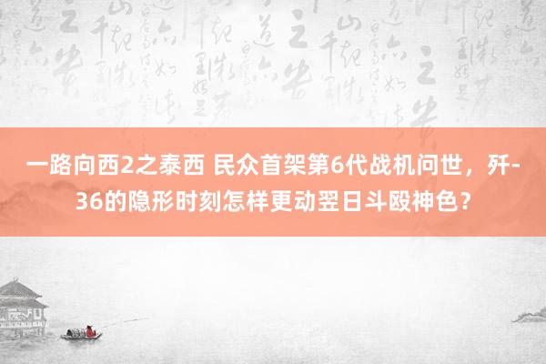 一路向西2之泰西 民众首架第6代战机问世，歼-36的隐形时刻怎样更动翌日斗殴神色？