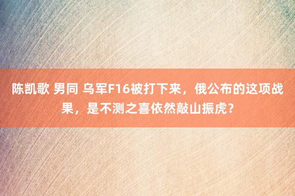 陈凯歌 男同 乌军F16被打下来，俄公布的这项战果，是不测之喜依然敲山振虎？