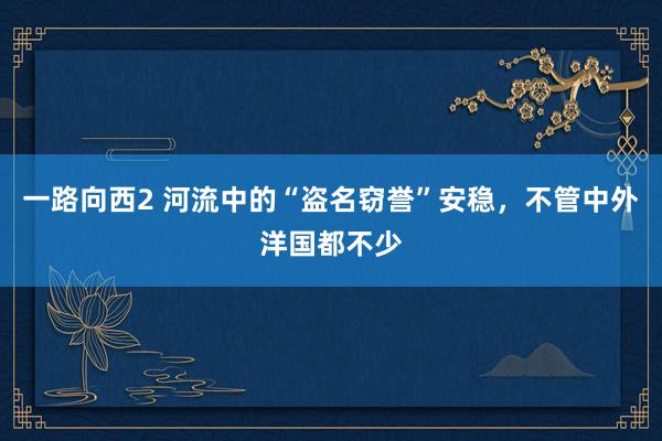 一路向西2 河流中的“盗名窃誉”安稳，不管中外洋国都不少