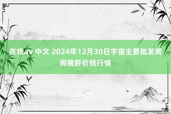 在线av 中文 2024年12月30日宇宙主要批发阛阓猪肝价钱行情