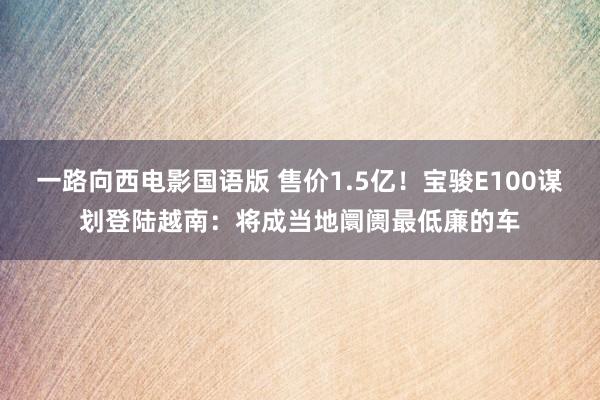 一路向西电影国语版 售价1.5亿！宝骏E100谋划登陆越南：将成当地阛阓最低廉的车