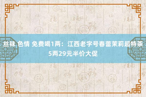 丝袜 色情 免费喝1两：江西老字号春蕾茉莉超特茶5两29元半价大促