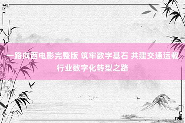 一路向西电影完整版 筑牢数字基石 共建交通运载行业数字化转型之路