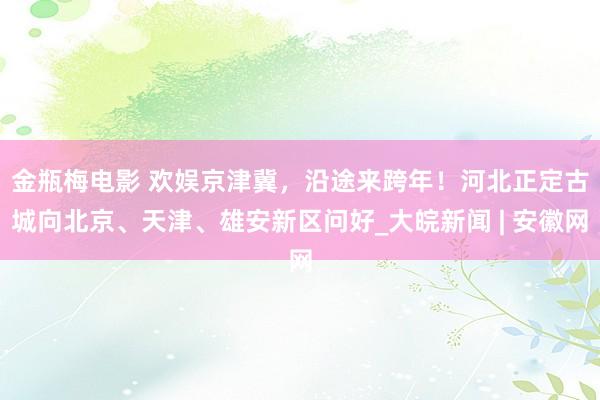 金瓶梅电影 ﻿欢娱京津冀，沿途来跨年！河北正定古城向北京、天津、雄安新区问好_大皖新闻 | 安徽网