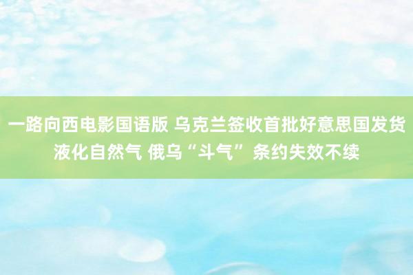 一路向西电影国语版 乌克兰签收首批好意思国发货液化自然气 俄乌“斗气” 条约失效不续