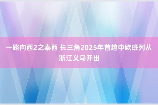 一路向西2之泰西 长三角2025年首趟中欧班列从浙江义乌开出