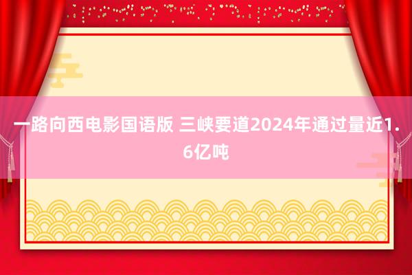 一路向西电影国语版 三峡要道2024年通过量近1.6亿吨