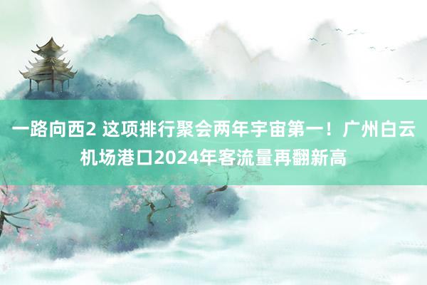 一路向西2 这项排行聚会两年宇宙第一！广州白云机场港口2024年客流量再翻新高