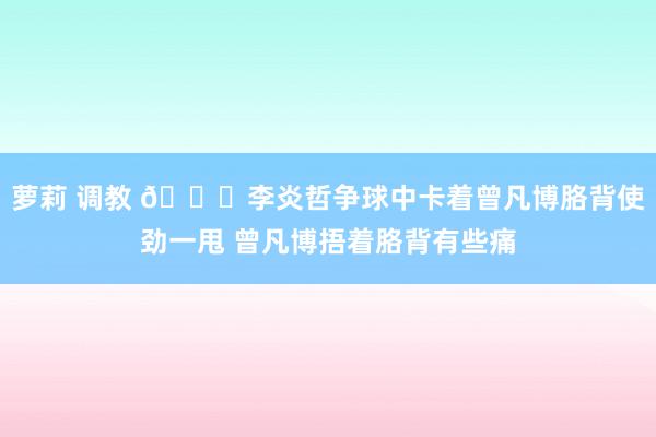 萝莉 调教 😟李炎哲争球中卡着曾凡博胳背使劲一甩 曾凡博捂着胳背有些痛