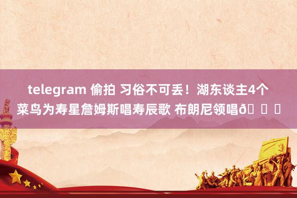 telegram 偷拍 习俗不可丢！湖东谈主4个菜鸟为寿星詹姆斯唱寿辰歌 布朗尼领唱😁